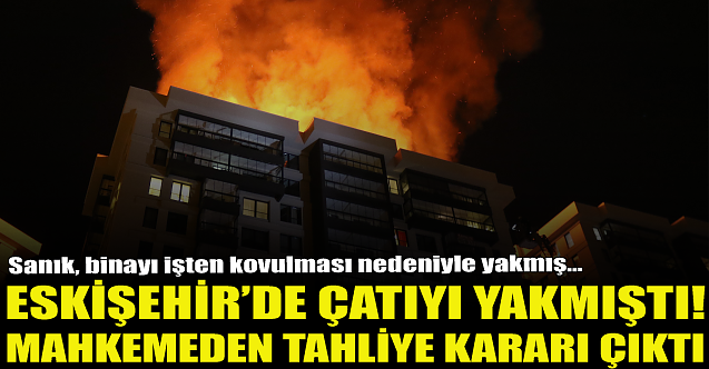 Eskişehir'de çatıyı yakmıştı! Tahliye kararı çıktı...