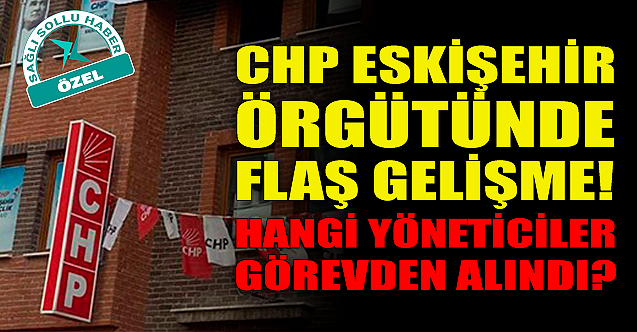 CHP Eskişehir örgütünde flaş gelişme! Hangi isimler görevden alındı?