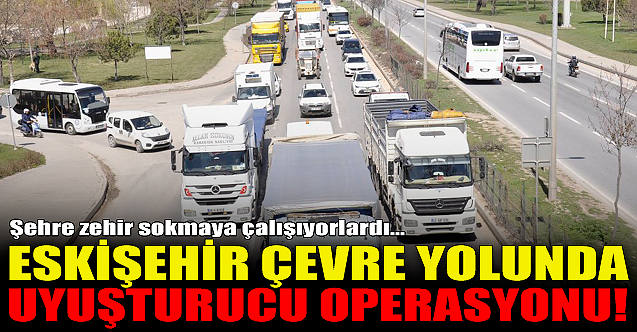 Eskişehir çevre yolunda uyuşturucu operasyonu!