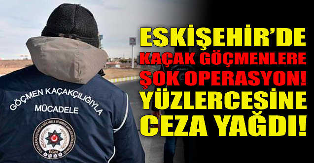 Eskişehir'de kaçak göçmenlere şok operasyon! Ceza yağdı...