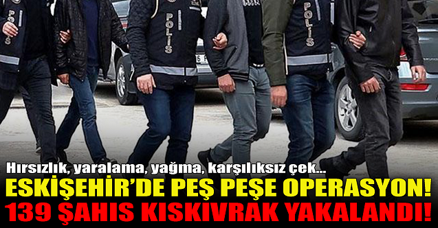 Eskişehir'de peş peşe operasyonlar! 139 şahıs yakalandı...