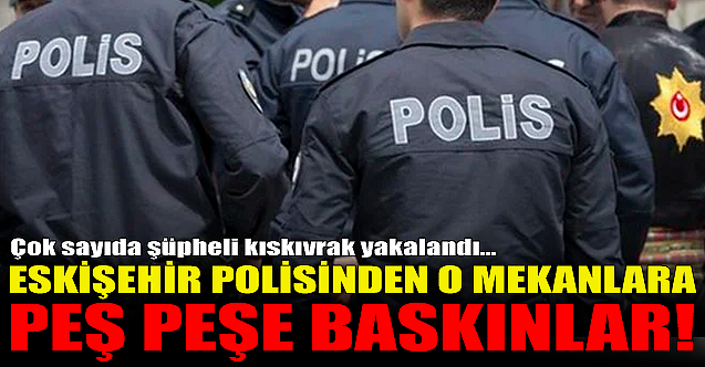 Eskişehir polisinden o mekanlara peş peşe baskınlar!