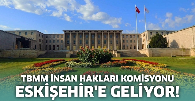 TBMM İnsan Hakları Komisyonu Eskişehir'e geliyor!