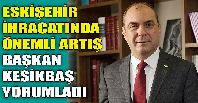 Eskişehir İhracatında artış! Başkan Kesikbaş yorumladı...