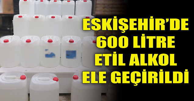 Eskişehir'de 600 litre etil alkol ele geçirildi!
