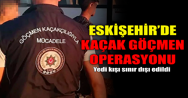 Eskişehir'de kaçak göçmen operasyonu! 7 kişi sınır dışı