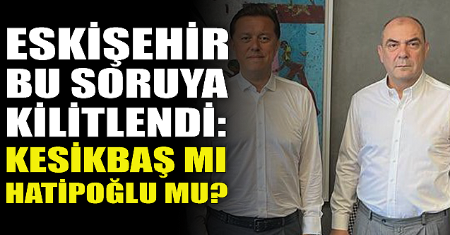 Eskişehir bu soruya kilitlendi: Kesikbaş mı Hatipoğlu mu?