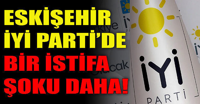 Eskişehir İYİ Parti'de bir istifa şoku daha!