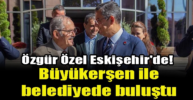 Özgür Özel Eskişehir#039;de! Büyükerşen ile belediyede buluştu